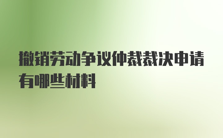 撤销劳动争议仲裁裁决申请有哪些材料