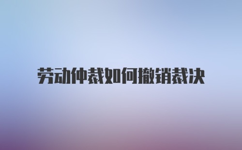 劳动仲裁如何撤销裁决