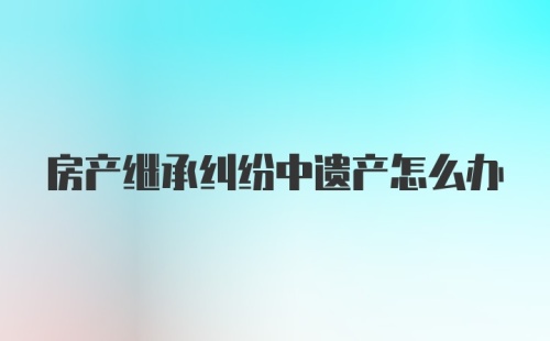 房产继承纠纷中遗产怎么办