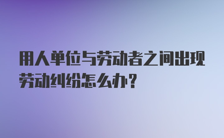 用人单位与劳动者之间出现劳动纠纷怎么办？