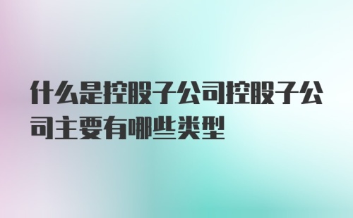 什么是控股子公司控股子公司主要有哪些类型