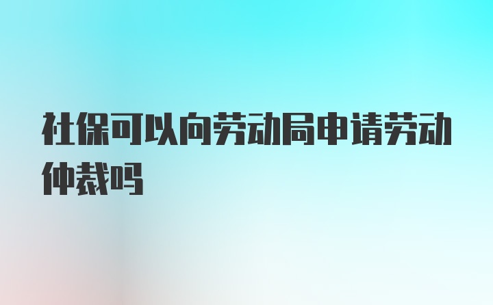 社保可以向劳动局申请劳动仲裁吗