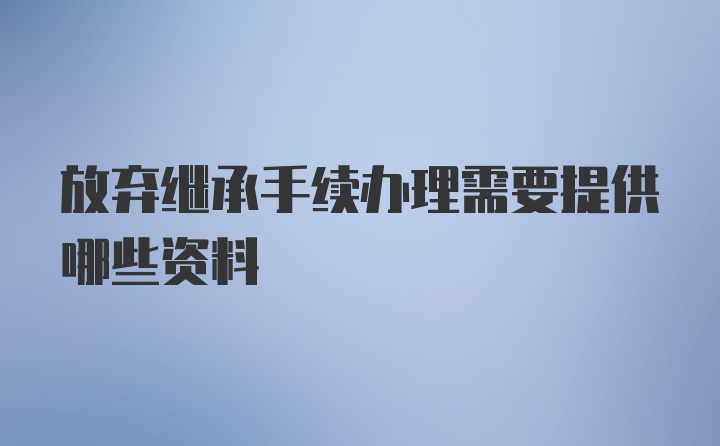 放弃继承手续办理需要提供哪些资料