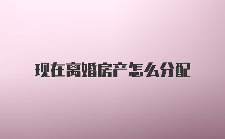 现在离婚房产怎么分配