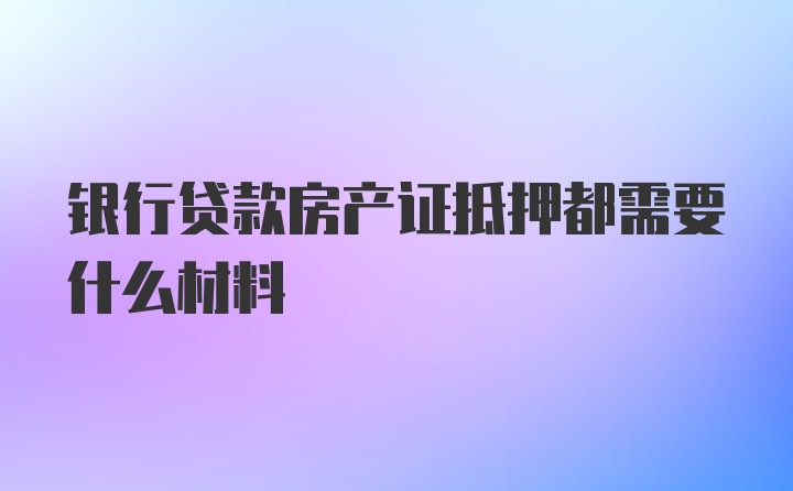 银行贷款房产证抵押都需要什么材料