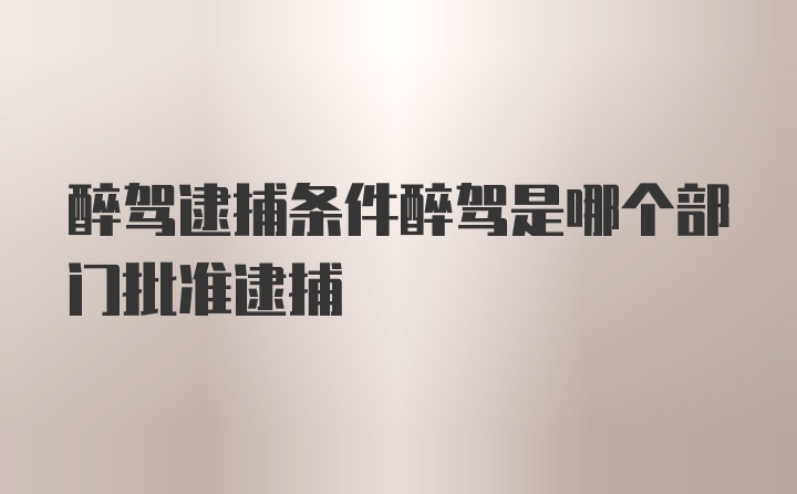 醉驾逮捕条件醉驾是哪个部门批准逮捕