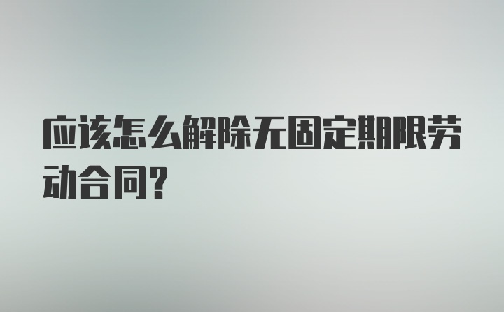 应该怎么解除无固定期限劳动合同？