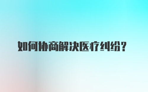 如何协商解决医疗纠纷？