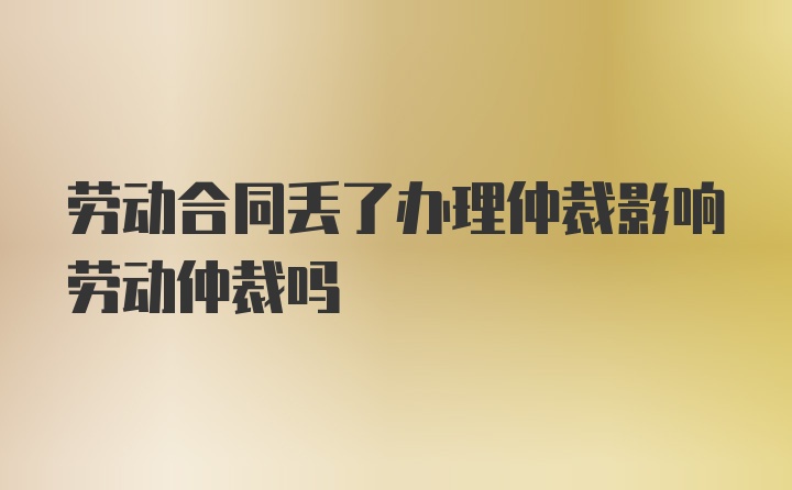 劳动合同丢了办理仲裁影响劳动仲裁吗