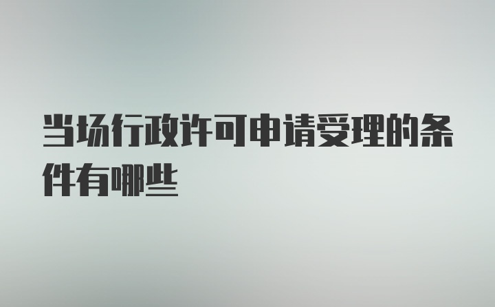 当场行政许可申请受理的条件有哪些