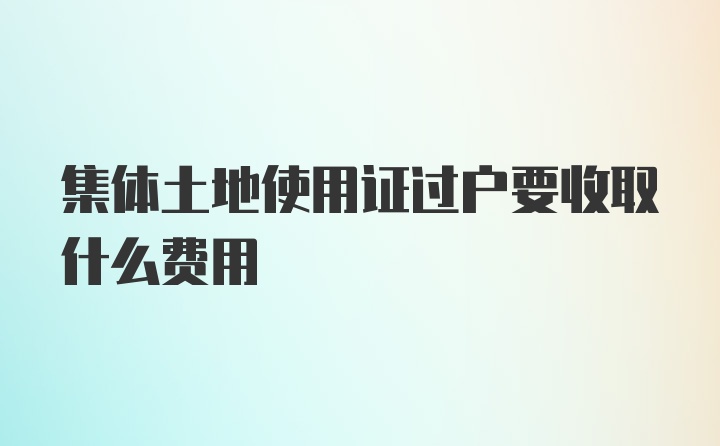 集体土地使用证过户要收取什么费用