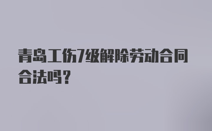 青岛工伤7级解除劳动合同合法吗？