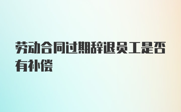 劳动合同过期辞退员工是否有补偿