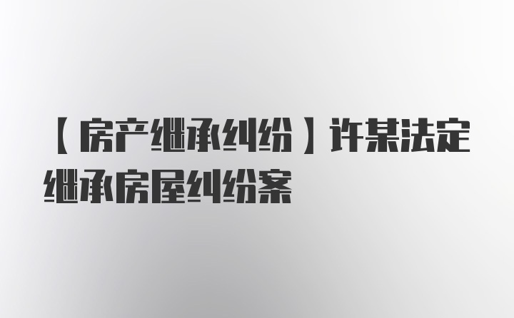 【房产继承纠纷】许某法定继承房屋纠纷案