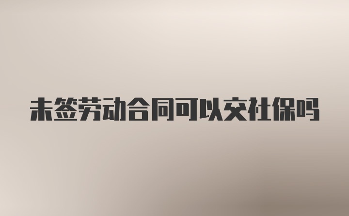 未签劳动合同可以交社保吗