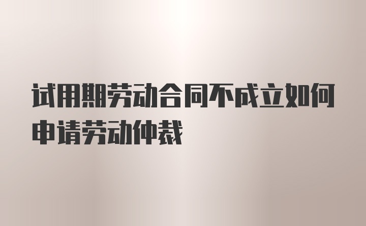 试用期劳动合同不成立如何申请劳动仲裁