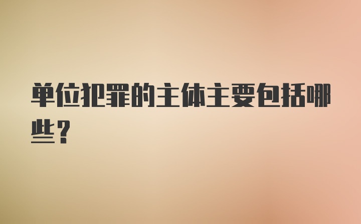 单位犯罪的主体主要包括哪些?