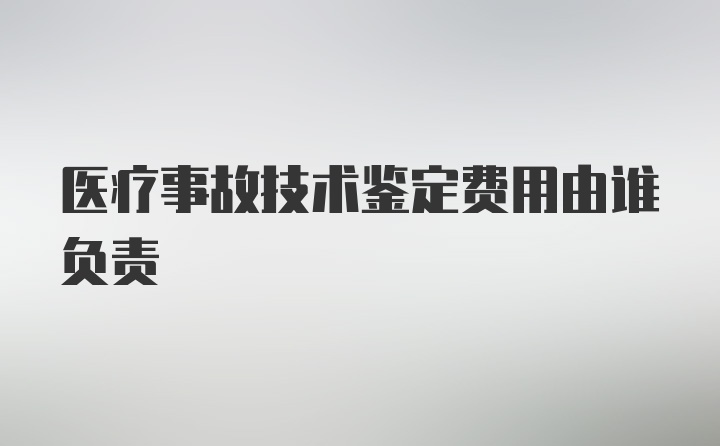 医疗事故技术鉴定费用由谁负责