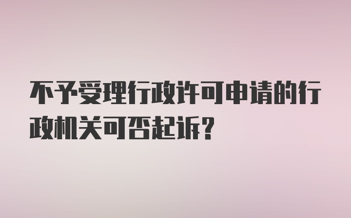 不予受理行政许可申请的行政机关可否起诉？