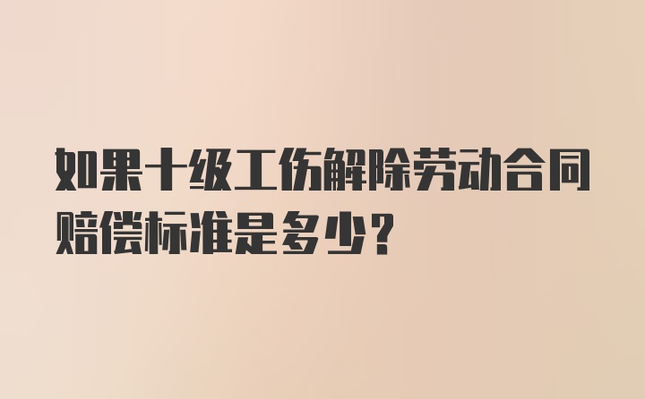 如果十级工伤解除劳动合同赔偿标准是多少？