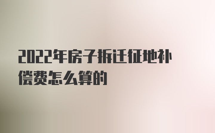 2022年房子拆迁征地补偿费怎么算的