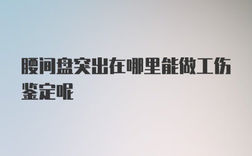 腰间盘突出在哪里能做工伤鉴定呢