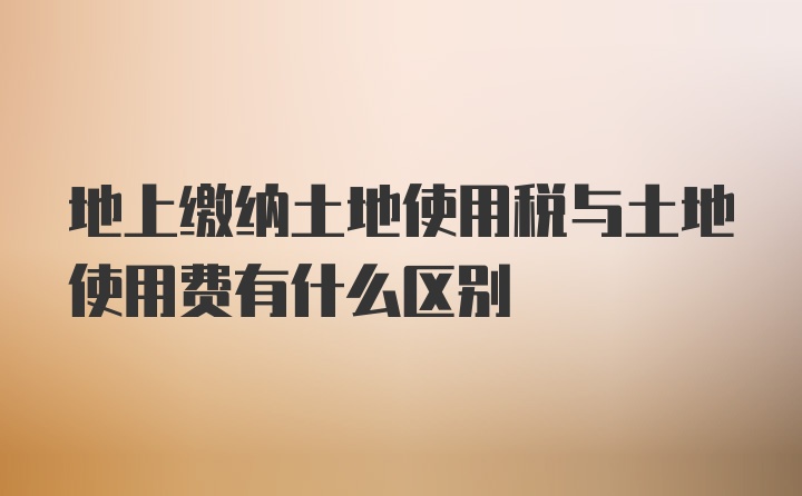 地上缴纳土地使用税与土地使用费有什么区别