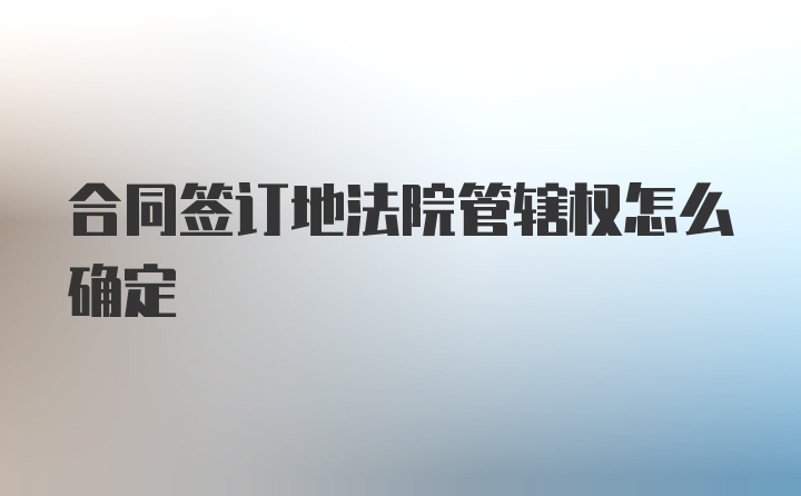 合同签订地法院管辖权怎么确定