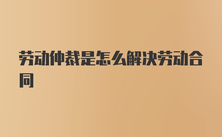 劳动仲裁是怎么解决劳动合同