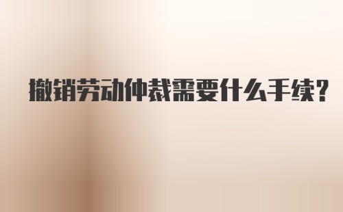 撤销劳动仲裁需要什么手续？