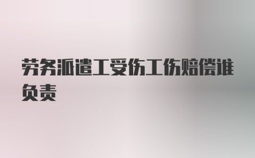 劳务派遣工受伤工伤赔偿谁负责