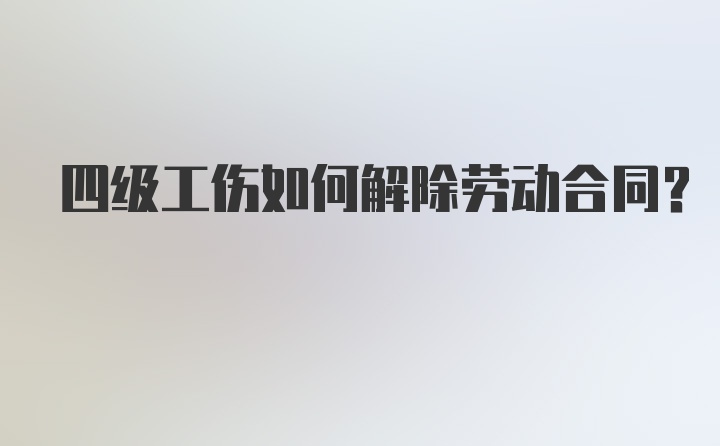 四级工伤如何解除劳动合同?