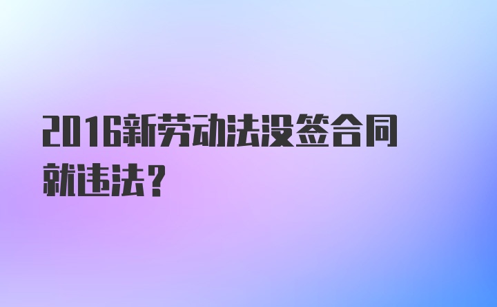 2016新劳动法没签合同就违法？