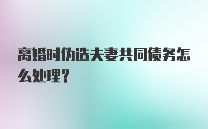 离婚时伪造夫妻共同债务怎么处理？