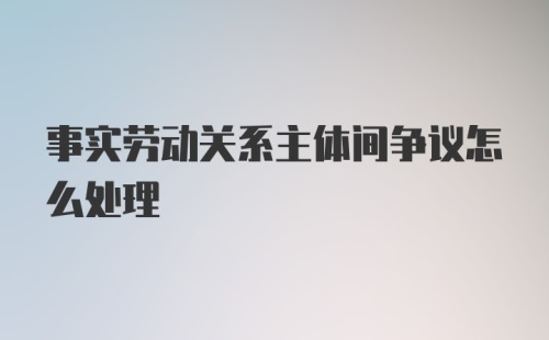 事实劳动关系主体间争议怎么处理