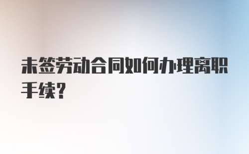 未签劳动合同如何办理离职手续？