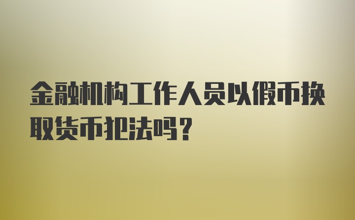 金融机构工作人员以假币换取货币犯法吗？