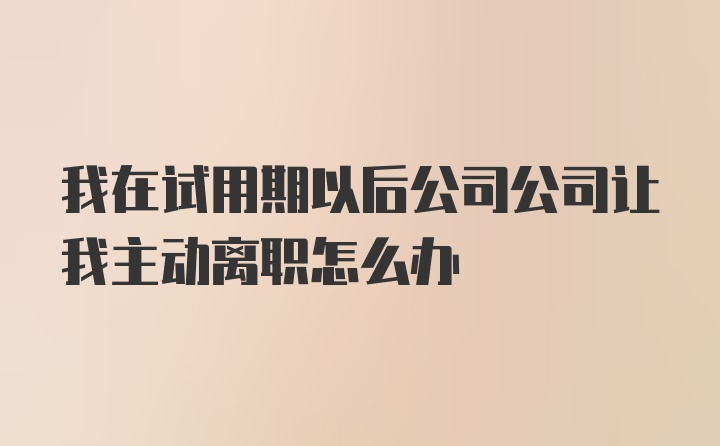 我在试用期以后公司公司让我主动离职怎么办