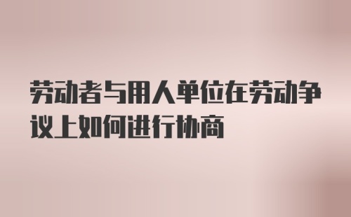 劳动者与用人单位在劳动争议上如何进行协商