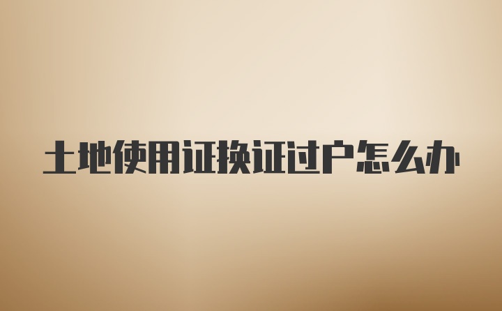 土地使用证换证过户怎么办