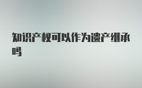 知识产权可以作为遗产继承吗