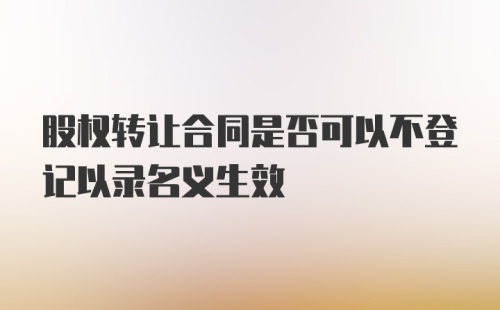 股权转让合同是否可以不登记以录名义生效