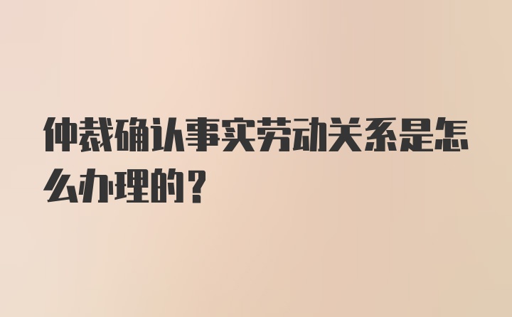 仲裁确认事实劳动关系是怎么办理的？