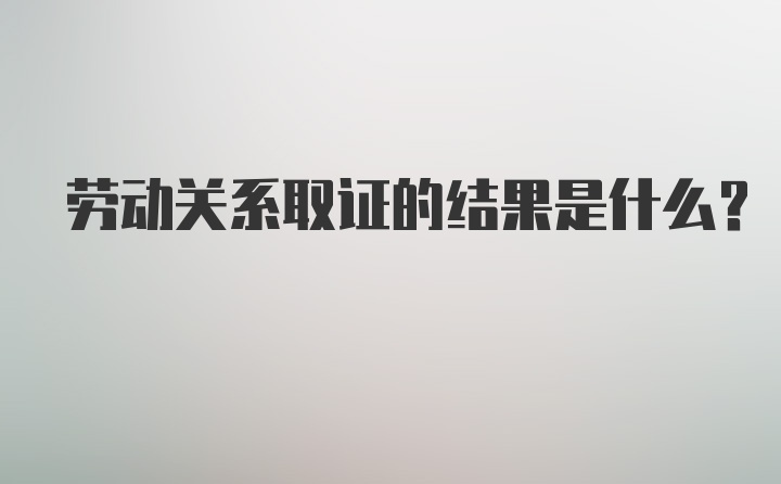 劳动关系取证的结果是什么？