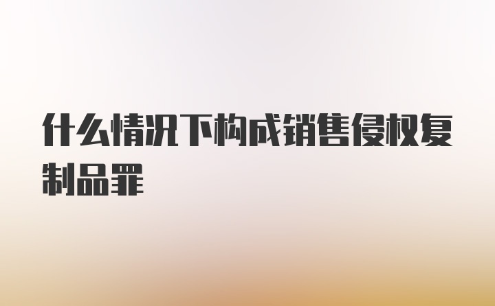 什么情况下构成销售侵权复制品罪