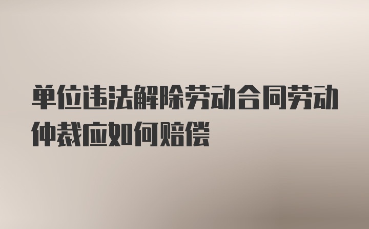 单位违法解除劳动合同劳动仲裁应如何赔偿