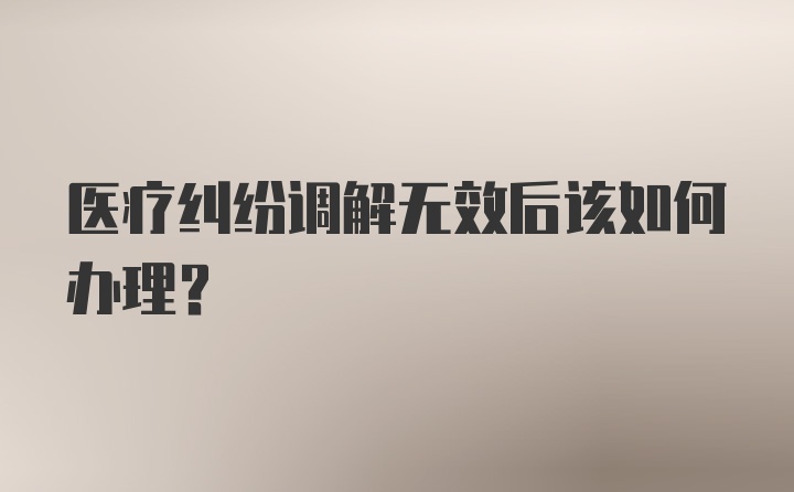 医疗纠纷调解无效后该如何办理？