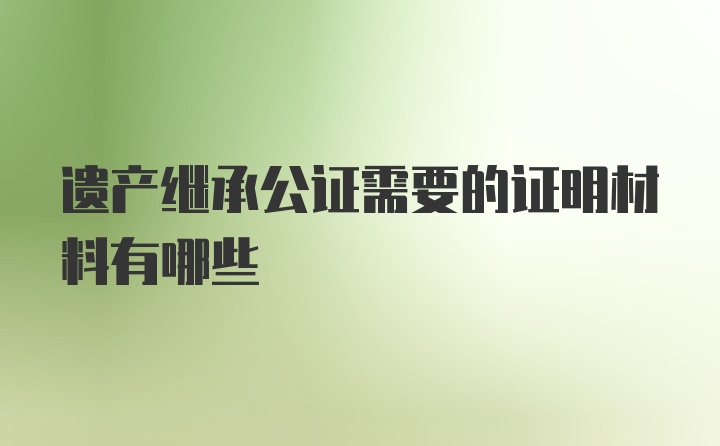 遗产继承公证需要的证明材料有哪些