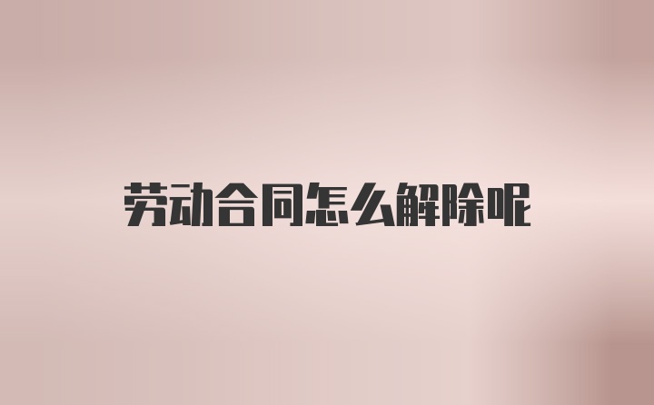 劳动合同怎么解除呢