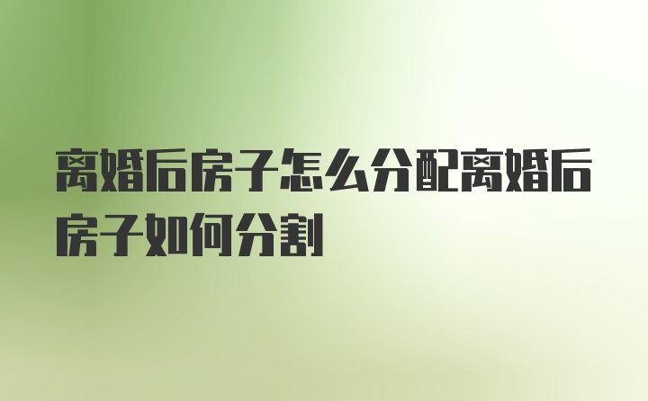 离婚后房子怎么分配离婚后房子如何分割